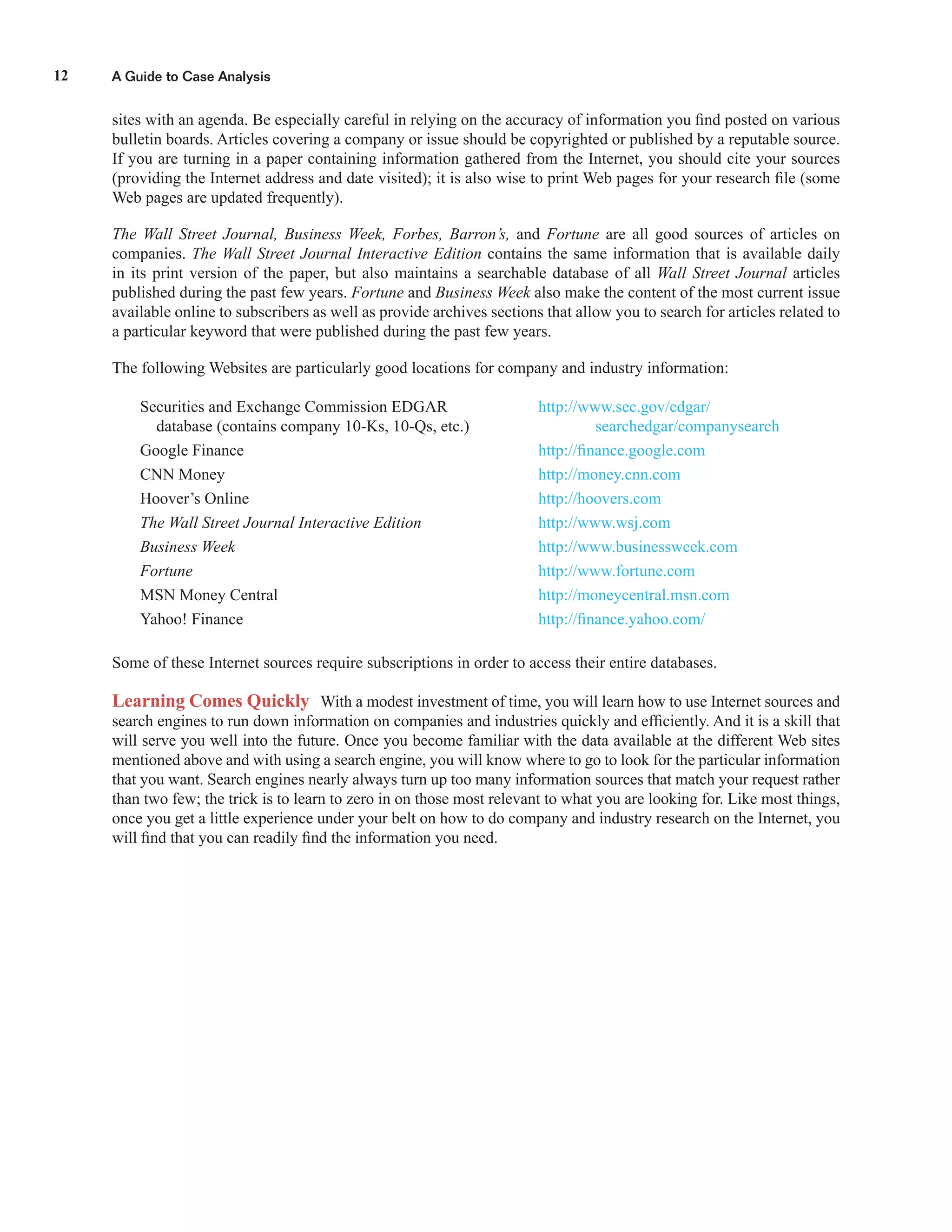 A Guide to Case Analysis12
sites with an agenda. Be especially careful in relying on the accuracy of information you ﬁnd posted on various
bulletin boards. Articles covering a company or issue should be copyrighted or published by a reputable source.
If you are turning in a paper containing information gathered from the Internet, you should cite your sources
(providing the Internet address and date visited); it is also wise to print Web pages for your research ﬁle (some
Web pages are updated frequently).
The Wall Street Journal, Business Week, Forbes, Barron’s, and Fortune are all good sources of articles on
companies. The Wall Street Journal Interactive Edition contains the same information that is available daily
in its print version of the paper, but also maintains a searchable database of all Wall Street Journal articles
published during the past few years. Fortune and Business Week also make the content of the most current issue
available online to subscribers as well as provide archives sections that allow you to search for articles related to
a particular keyword that were published during the past few years.
The following Websites are particularly good locations for company and industry information:
Securities and Exchange Commission EDGAR http://www.sec.gov/edgar/
database (contains company 10-Ks, 10-Qs, etc.) searchedgar/companysearch
Google Finance http://ﬁnance.google.com
CNN Money http://money.cnn.com
Hoover’s Online http://hoovers.com
The Wall Street Journal Interactive Edition http://www.wsj.com
Business Week http://www.businessweek.com
Fortune http://www.fortune.com
MSN Money Central http://moneycentral.msn.com
Yahoo! Finance http://ﬁnance.yahoo.com/
Some of these Internet sources require subscriptions in order to access their entire databases.
Learning Comes Quickly With a modest investment of time, you will learn how to use Internet sources and
search engines to run down information on companies and industries quickly and efﬁciently. And it is a skill that
will serve you well into the future. Once you become familiar with the data available at the different Web sites
mentioned above and with using a search engine, you will know where to go to look for the particular information
that you want. Search engines nearly always turn up too many information sources that match your request rather
than two few; the trick is to learn to zero in on those most relevant to what you are looking for. Like most things,
once you get a little experience under your belt on how to do company and industry research on the Internet, you
will ﬁnd that you can readily ﬁnd the information you need.
 