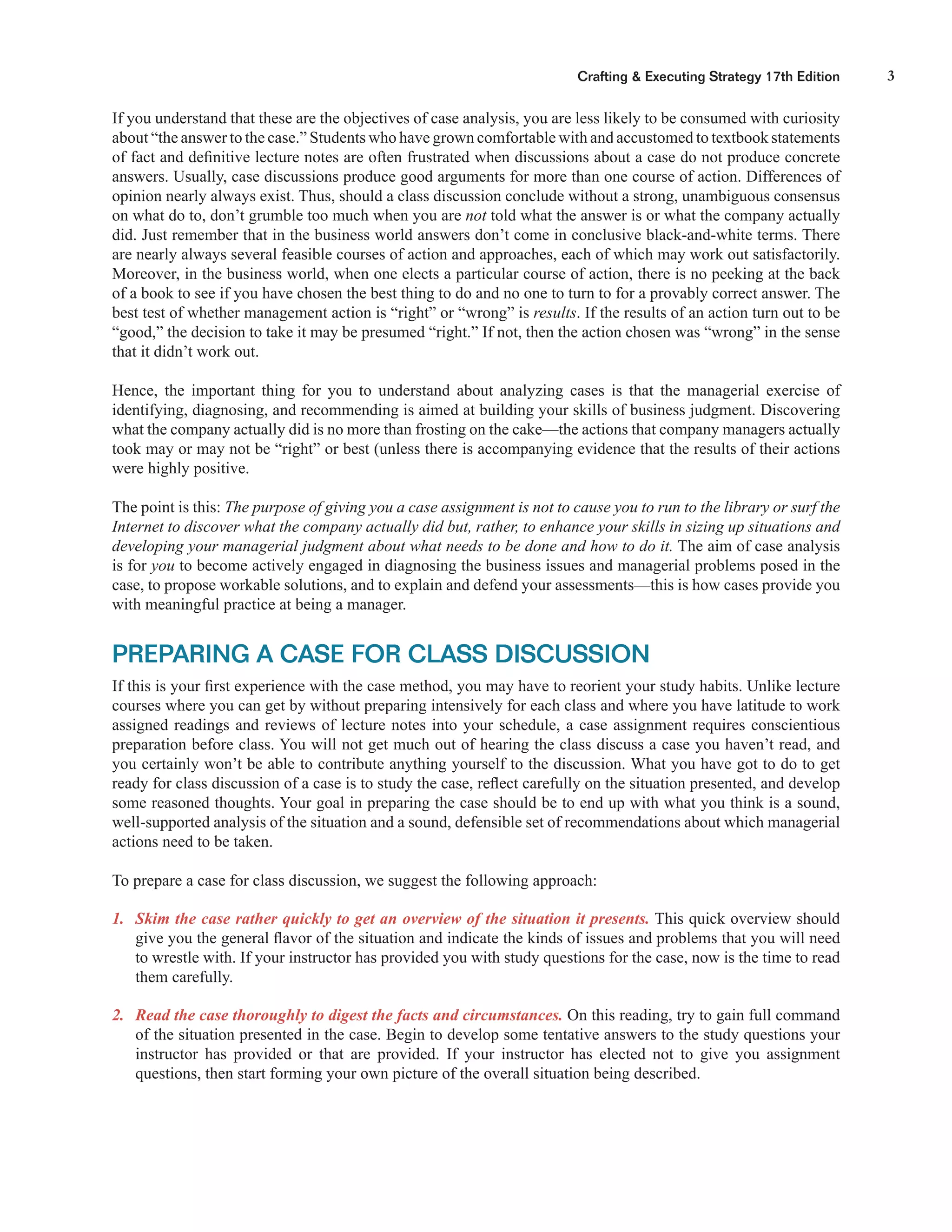 3Crafting & Executing Strategy 17th Edition
If you understand that these are the objectives of case analysis, you are less likely to be consumed with curiosity
about “the answer to the case.” Students who have grown comfortable with and accustomed to textbook statements
of fact and deﬁnitive lecture notes are often frustrated when discussions about a case do not produce concrete
answers. Usually, case discussions produce good arguments for more than one course of action. Differences of
opinion nearly always exist. Thus, should a class discussion conclude without a strong, unambiguous consensus
on what do to, don’t grumble too much when you are not told what the answer is or what the company actually
did. Just remember that in the business world answers don’t come in conclusive black-and-white terms. There
are nearly always several feasible courses of action and approaches, each of which may work out satisfactorily.
Moreover, in the business world, when one elects a particular course of action, there is no peeking at the back
of a book to see if you have chosen the best thing to do and no one to turn to for a provably correct answer. The
best test of whether management action is “right” or “wrong” is results. If the results of an action turn out to be
“good,” the decision to take it may be presumed “right.” If not, then the action chosen was “wrong” in the sense
that it didn’t work out.
Hence, the important thing for you to understand about analyzing cases is that the managerial exercise of
identifying, diagnosing, and recommending is aimed at building your skills of business judgment. Discovering
what the company actually did is no more than frosting on the cake—the actions that company managers actually
took may or may not be “right” or best (unless there is accompanying evidence that the results of their actions
were highly positive.
The point is this: The purpose of giving you a case assignment is not to cause you to run to the library or surf the
Internet to discover what the company actually did but, rather, to enhance your skills in sizing up situations and
developing your managerial judgment about what needs to be done and how to do it. The aim of case analysis
is for you to become actively engaged in diagnosing the business issues and managerial problems posed in the
case, to propose workable solutions, and to explain and defend your assessments—this is how cases provide you
with meaningful practice at being a manager.
PREPARING A CASE FOR CLASS DISCUSSION
If this is your ﬁrst experience with the case method, you may have to reorient your study habits. Unlike lecture
courses where you can get by without preparing intensively for each class and where you have latitude to work
assigned readings and reviews of lecture notes into your schedule, a case assignment requires conscientious
preparation before class. You will not get much out of hearing the class discuss a case you haven’t read, and
you certainly won’t be able to contribute anything yourself to the discussion. What you have got to do to get
ready for class discussion of a case is to study the case, reﬂect carefully on the situation presented, and develop
some reasoned thoughts. Your goal in preparing the case should be to end up with what you think is a sound,
well-supported analysis of the situation and a sound, defensible set of recommendations about which managerial
actions need to be taken.
To prepare a case for class discussion, we suggest the following approach:
1. Skim the case rather quickly to get an overview of the situation it presents. This quick overview should
give you the general ﬂavor of the situation and indicate the kinds of issues and problems that you will need
to wrestle with. If your instructor has provided you with study questions for the case, now is the time to read
them carefully.
2. Read the case thoroughly to digest the facts and circumstances. On this reading, try to gain full command
of the situation presented in the case. Begin to develop some tentative answers to the study questions your
instructor has provided or that are provided. If your instructor has elected not to give you assignment
questions, then start forming your own picture of the overall situation being described.
 