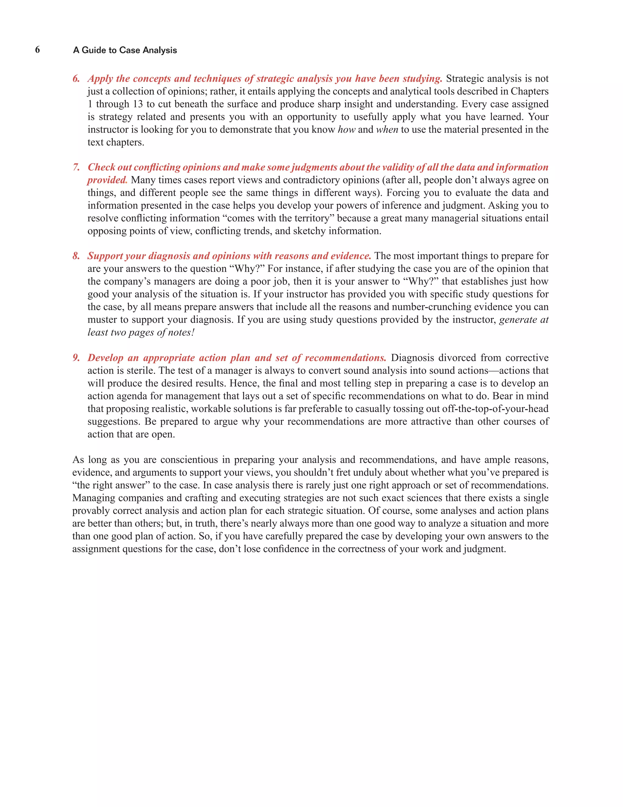 A Guide to Case Analysis6
6. Apply the concepts and techniques of strategic analysis you have been studying. Strategic analysis is not
just a collection of opinions; rather, it entails applying the concepts and analytical tools described in Chapters
1 through 13 to cut beneath the surface and produce sharp insight and understanding. Every case assigned
is strategy related and presents you with an opportunity to usefully apply what you have learned. Your
instructor is looking for you to demonstrate that you know how and when to use the material presented in the
text chapters.
7. Check out conﬂicting opinions and make some judgments about the validity of all the data and information
provided. Many times cases report views and contradictory opinions (after all, people don’t always agree on
things, and different people see the same things in different ways). Forcing you to evaluate the data and
information presented in the case helps you develop your powers of inference and judgment. Asking you to
resolve conﬂicting information “comes with the territory” because a great many managerial situations entail
opposing points of view, conﬂicting trends, and sketchy information.
8. Support your diagnosis and opinions with reasons and evidence. The most important things to prepare for
are your answers to the question “Why?” For instance, if after studying the case you are of the opinion that
the company’s managers are doing a poor job, then it is your answer to “Why?” that establishes just how
good your analysis of the situation is. If your instructor has provided you with speciﬁc study questions for
the case, by all means prepare answers that include all the reasons and number-crunching evidence you can
muster to support your diagnosis. If you are using study questions provided by the instructor, generate at
least two pages of notes!
9. Develop an appropriate action plan and set of recommendations. Diagnosis divorced from corrective
action is sterile. The test of a manager is always to convert sound analysis into sound actions—actions that
will produce the desired results. Hence, the ﬁnal and most telling step in preparing a case is to develop an
action agenda for management that lays out a set of speciﬁc recommendations on what to do. Bear in mind
that proposing realistic, workable solutions is far preferable to casually tossing out off-the-top-of-your-head
suggestions. Be prepared to argue why your recommendations are more attractive than other courses of
action that are open.
As long as you are conscientious in preparing your analysis and recommendations, and have ample reasons,
evidence, and arguments to support your views, you shouldn’t fret unduly about whether what you’ve prepared is
“the right answer” to the case. In case analysis there is rarely just one right approach or set of recommendations.
Managing companies and crafting and executing strategies are not such exact sciences that there exists a single
provably correct analysis and action plan for each strategic situation. Of course, some analyses and action plans
are better than others; but, in truth, there’s nearly always more than one good way to analyze a situation and more
than one good plan of action. So, if you have carefully prepared the case by developing your own answers to the
assignment questions for the case, don’t lose conﬁdence in the correctness of your work and judgment.
 