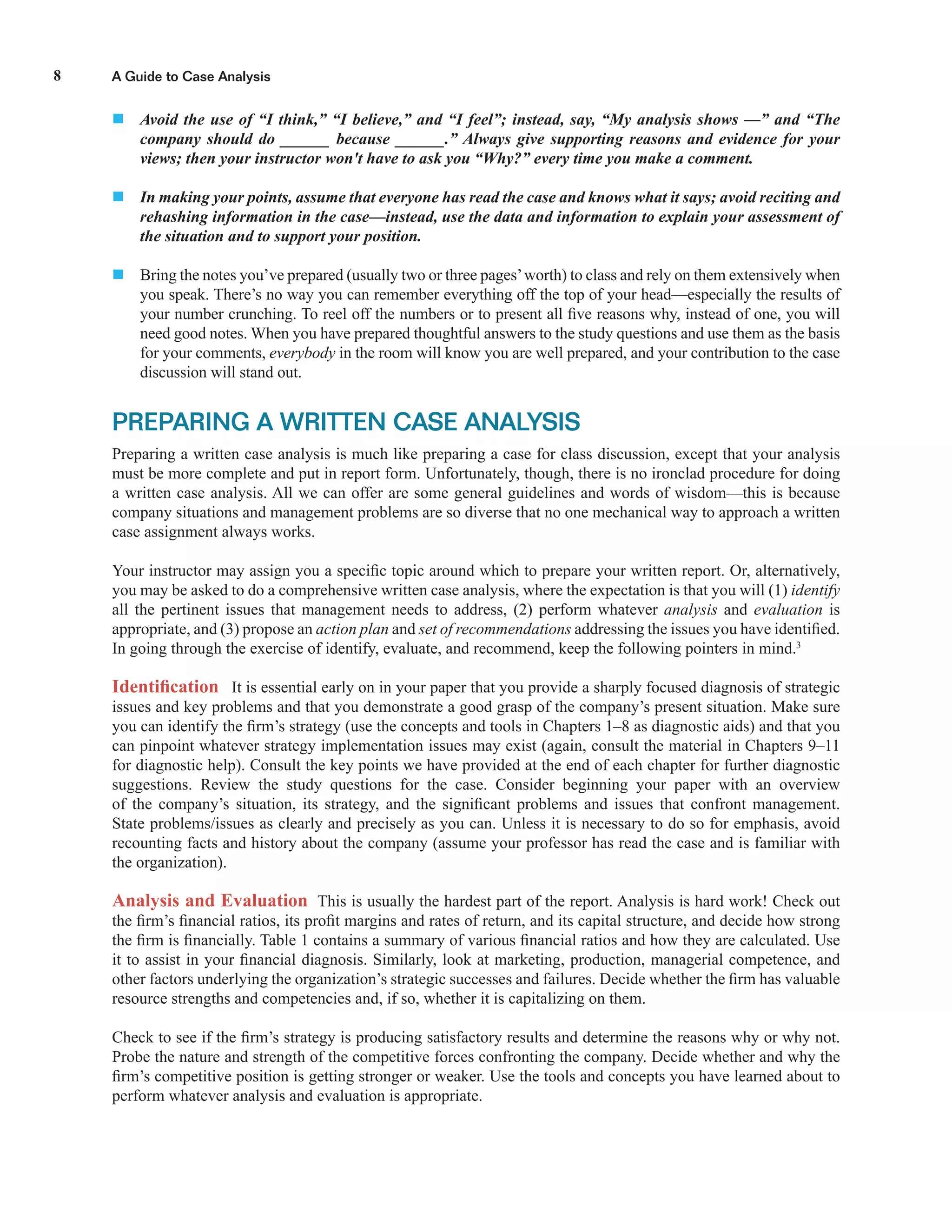A Guide to Case Analysis8
 Avoid the use of “I think,” “I believe,” and “I feel”; instead, say, “My analysis shows —” and “The
company should do ______ because ______.” Always give supporting reasons and evidence for your
views; then your instructor won't have to ask you “Why?” every time you make a comment.
 In making your points, assume that everyone has read the case and knows what it says; avoid reciting and
rehashing information in the case—instead, use the data and information to explain your assessment of
the situation and to support your position.
 Bring the notes you’ve prepared (usually two or three pages’worth) to class and rely on them extensively when
you speak. There’s no way you can remember everything off the top of your head—especially the results of
your number crunching. To reel off the numbers or to present all ﬁve reasons why, instead of one, you will
need good notes. When you have prepared thoughtful answers to the study questions and use them as the basis
for your comments, everybody in the room will know you are well prepared, and your contribution to the case
discussion will stand out.
PREPARING A WRITTEN CASE ANALYSIS
Preparing a written case analysis is much like preparing a case for class discussion, except that your analysis
must be more complete and put in report form. Unfortunately, though, there is no ironclad procedure for doing
a written case analysis. All we can offer are some general guidelines and words of wisdom—this is because
company situations and management problems are so diverse that no one mechanical way to approach a written
case assignment always works.
Your instructor may assign you a speciﬁc topic around which to prepare your written report. Or, alternatively,
you may be asked to do a comprehensive written case analysis, where the expectation is that you will (1) identify
all the pertinent issues that management needs to address, (2) perform whatever analysis and evaluation is
appropriate, and (3) propose an action plan and set of recommendations addressing the issues you have identiﬁed.
In going through the exercise of identify, evaluate, and recommend, keep the following pointers in mind.3
Identiﬁcation It is essential early on in your paper that you provide a sharply focused diagnosis of strategic
issues and key problems and that you demonstrate a good grasp of the company’s present situation. Make sure
you can identify the ﬁrm’s strategy (use the concepts and tools in Chapters 1–8 as diagnostic aids) and that you
can pinpoint whatever strategy implementation issues may exist (again, consult the material in Chapters 9–11
for diagnostic help). Consult the key points we have provided at the end of each chapter for further diagnostic
suggestions. Review the study questions for the case. Consider beginning your paper with an overview
of the company’s situation, its strategy, and the signiﬁcant problems and issues that confront management.
State problems/issues as clearly and precisely as you can. Unless it is necessary to do so for emphasis, avoid
recounting facts and history about the company (assume your professor has read the case and is familiar with
the organization).
Analysis and Evaluation This is usually the hardest part of the report. Analysis is hard work! Check out
the ﬁrm’s ﬁnancial ratios, its proﬁt margins and rates of return, and its capital structure, and decide how strong
the ﬁrm is ﬁnancially. Table 1 contains a summary of various ﬁnancial ratios and how they are calculated. Use
it to assist in your ﬁnancial diagnosis. Similarly, look at marketing, production, managerial competence, and
other factors underlying the organization’s strategic successes and failures. Decide whether the ﬁrm has valuable
resource strengths and competencies and, if so, whether it is capitalizing on them.
Check to see if the ﬁrm’s strategy is producing satisfactory results and determine the reasons why or why not.
Probe the nature and strength of the competitive forces confronting the company. Decide whether and why the
ﬁrm’s competitive position is getting stronger or weaker. Use the tools and concepts you have learned about to
perform whatever analysis and evaluation is appropriate.
 