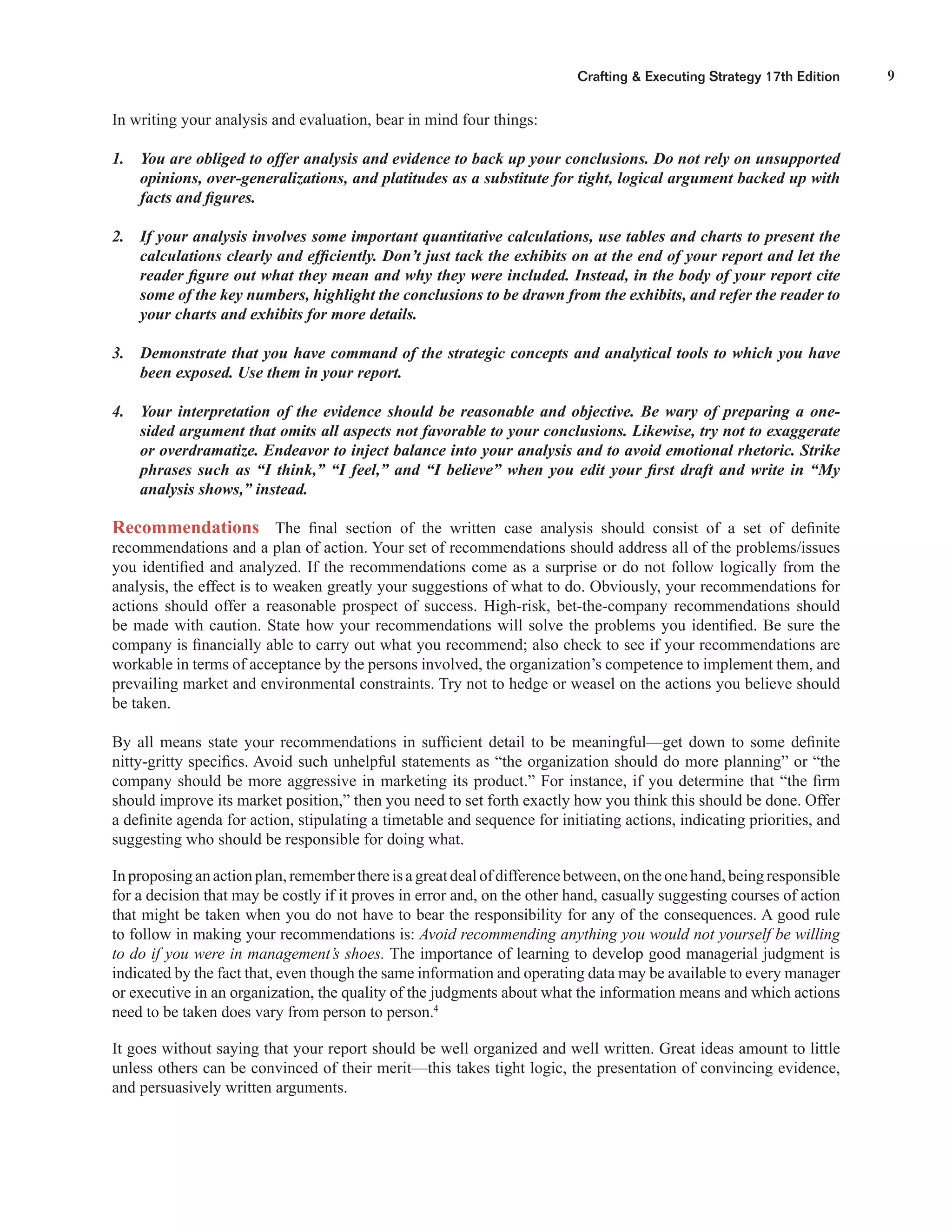 9Crafting & Executing Strategy 17th Edition
In writing your analysis and evaluation, bear in mind four things:
1. You are obliged to offer analysis and evidence to back up your conclusions. Do not rely on unsupported
opinions, over-generalizations, and platitudes as a substitute for tight, logical argument backed up with
facts and ﬁgures.
2. If your analysis involves some important quantitative calculations, use tables and charts to present the
calculations clearly and efﬁciently. Don’t just tack the exhibits on at the end of your report and let the
reader ﬁgure out what they mean and why they were included. Instead, in the body of your report cite
some of the key numbers, highlight the conclusions to be drawn from the exhibits, and refer the reader to
your charts and exhibits for more details.
3. Demonstrate that you have command of the strategic concepts and analytical tools to which you have
been exposed. Use them in your report.
4. Your interpretation of the evidence should be reasonable and objective. Be wary of preparing a one-
sided argument that omits all aspects not favorable to your conclusions. Likewise, try not to exaggerate
or overdramatize. Endeavor to inject balance into your analysis and to avoid emotional rhetoric. Strike
phrases such as “I think,” “I feel,” and “I believe” when you edit your ﬁrst draft and write in “My
analysis shows,” instead.
Recommendations The ﬁnal section of the written case analysis should consist of a set of deﬁnite
recommendations and a plan of action. Your set of recommendations should address all of the problems/issues
you identiﬁed and analyzed. If the recommendations come as a surprise or do not follow logically from the
analysis, the effect is to weaken greatly your suggestions of what to do. Obviously, your recommendations for
actions should offer a reasonable prospect of success. High-risk, bet-the-company recommendations should
be made with caution. State how your recommendations will solve the problems you identiﬁed. Be sure the
company is ﬁnancially able to carry out what you recommend; also check to see if your recommendations are
workable in terms of acceptance by the persons involved, the organization’s competence to implement them, and
prevailing market and environmental constraints. Try not to hedge or weasel on the actions you believe should
be taken.
By all means state your recommendations in sufﬁcient detail to be meaningful—get down to some deﬁnite
nitty-gritty speciﬁcs. Avoid such unhelpful statements as “the organization should do more planning” or “the
company should be more aggressive in marketing its product.” For instance, if you determine that “the ﬁrm
should improve its market position,” then you need to set forth exactly how you think this should be done. Offer
a deﬁnite agenda for action, stipulating a timetable and sequence for initiating actions, indicating priorities, and
suggesting who should be responsible for doing what.
In proposing an action plan, remember there is a great deal of difference between, on the one hand, being responsible
for a decision that may be costly if it proves in error and, on the other hand, casually suggesting courses of action
that might be taken when you do not have to bear the responsibility for any of the consequences. A good rule
to follow in making your recommendations is: Avoid recommending anything you would not yourself be willing
to do if you were in management’s shoes. The importance of learning to develop good managerial judgment is
indicated by the fact that, even though the same information and operating data may be available to every manager
or executive in an organization, the quality of the judgments about what the information means and which actions
need to be taken does vary from person to person.4
It goes without saying that your report should be well organized and well written. Great ideas amount to little
unless others can be convinced of their merit—this takes tight logic, the presentation of convincing evidence,
and persuasively written arguments.
 
