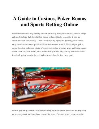 A Guide to Casinos, Poker Rooms
and Sports Betting Online
There are thousands of gambling sites online today from poker rooms, casinos, bingo
and sports betting that it makes the choice rather difficult, especially if you are
concerned with your money. There are many very reputable gambling sites online
today but there are some questionable establishments as well. I have played poker,
played the slots and made plenty of sports bets online winning some and losing some.
When I won and cashed out, most of the sites paid out very quickly but there were a
few that I waited months for and had to hound them before I was paid.
Several gambling facilities worth mentioning here are Fulltilt poker and Bodog; both
are very reputable and have been around for years. Over the years I came to realize
 
