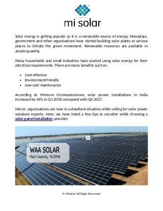 Solar energy is getting popular as it is a renewable source of energy. Nowadays,
government and other organisations have started building solar plants at various
places to initiate the green movement. Renewable resources are available in
ample quantity.
Many households and small industries have started using solar energy for their
electrical requirements. There are many benefits such as:
• Cost-effective
• Environment-friendly
• Low-cost maintenance
According to Mercom Communications, solar power installations in India
increased by 34% in Q1 2018 compared with Q4 2017.
Hence, organisations are now in a deadlock situation while calling for solar power
solutions experts. Here, we have listed a few tips to consider while choosing a
solar panel installation provider:
© Misolar. All Right Reserved.
 