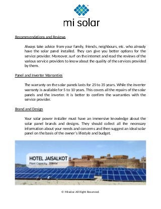 Recommendations and Reviews
Always take advice from your family, friends, neighbours, etc. who already
have the solar panel installed. They can give you better options for the
service provider. Moreover, surf on the internet and read the reviews of the
various service providers to know about the quality of the services provided
by them.
Panel and Inverter Warranties
The warranty on the solar panels lasts for 25 to 35 years. While the inverter
warranty is available for 5 to 10 years. This covers all the repairs of the solar
panels and the inverter. It is better to confirm the warranties with the
service provider.
Brand and Design
Your solar power installer must have an immersive knowledge about the
solar panel brands and designs. They should collect all the necessary
information about your needs and concerns and then suggest an ideal solar
panel on the basis of the owner’s lifestyle and budget.
© Misolar. All Right Reserved.
 