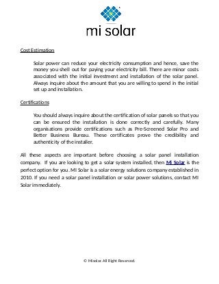 Cost Estimation
Solar power can reduce your electricity consumption and hence, save the
money you shell out for paying your electricity bill. There are minor costs
associated with the initial investment and installation of the solar panel.
Always inquire about the amount that you are willing to spend in the initial
set up and installation.
Certifications
You should always inquire about the certification of solar panels so that you
can be ensured the installation is done correctly and carefully. Many
organisations provide certifications such as Pre-Screened Solar Pro and
Better Business Bureau. These certificates prove the credibility and
authenticity of the installer.
All these aspects are important before choosing a solar panel installation
company. If you are looking to get a solar system installed, then Mi Solar is the
perfect option for you. MI Solar is a solar energy solutions company established in
2010. If you need a solar panel installation or solar power solutions, contact MI
Solar immediately.
© Misolar. All Right Reserved.
 