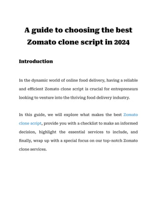 A guide to choosing the best
Zomato clone script in 2024
Introduction
In the dynamic world of online food delivery, having a reliable
and efficient Zomato clone script is crucial for entrepreneurs
looking to venture into the thriving food delivery industry.
In this guide, we will explore what makes the best Zomato
clone script, provide you with a checklist to make an informed
decision, highlight the essential services to include, and
finally, wrap up with a special focus on our top-notch Zomato
clone services.
 