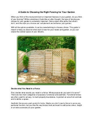 A Guide to Choosing the Right Fencing for Your Garden
When you think of the most prominent or important features in your garden, do you think
of your fencing? While sometimes it feels like an after thought, the type of fencing you
choose for your garden is extremely important. Some styles offer perks that others
don’t, and the style you choose can complement and enhance your garden.
With all the options available, it can be overwhelming to choose a fence. This guide is
meant to help you discover what style is best for your needs and garden, so you can
create the outdoor space of your dreams.
Decide what You Need in a Fence
First, decide what exactly you need in a fence. What purpose do you want it to serve?
There are two main categories of purposes: functional and aesthetic. Functional fences
are often used for privacy, to mark property boundaries, to protect an area from animals
and to define a space.
Aesthetic fences are used purely for looks. Maybe you don’t need a fence to serve any
particular function, but you like the way fences look and want to add some colour, height
or an extra accessory to your garden.
 