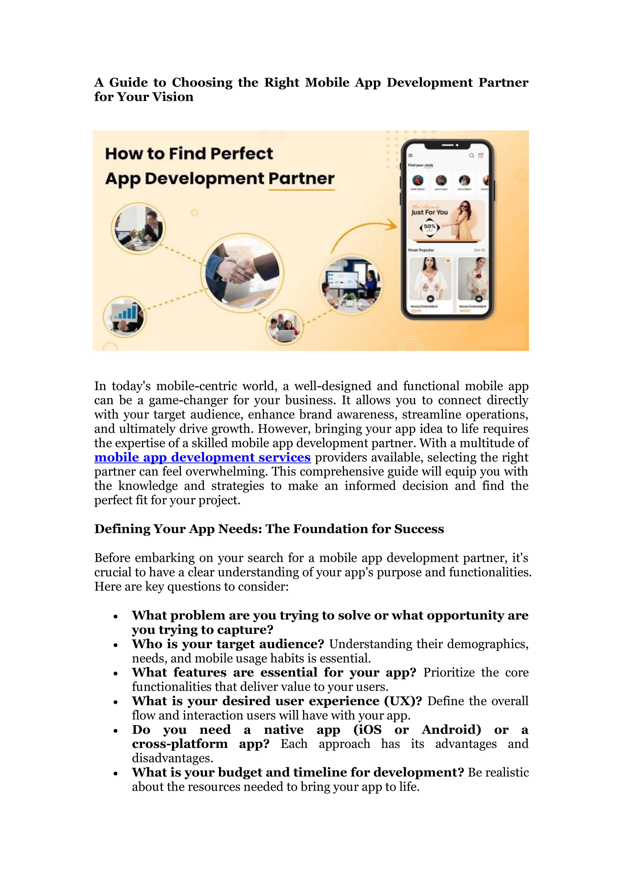 A Guide to Choosing the Right Mobile App Development Partner
for Your Vision
In today's mobile-centric world, a well-designed and functional mobile app
can be a game-changer for your business. It allows you to connect directly
with your target audience, enhance brand awareness, streamline operations,
and ultimately drive growth. However, bringing your app idea to life requires
the expertise of a skilled mobile app development partner. With a multitude of
mobile app development services providers available, selecting the right
partner can feel overwhelming. This comprehensive guide will equip you with
the knowledge and strategies to make an informed decision and find the
perfect fit for your project.
Defining Your App Needs: The Foundation for Success
Before embarking on your search for a mobile app development partner, it's
crucial to have a clear understanding of your app's purpose and functionalities.
Here are key questions to consider:
 What problem are you trying to solve or what opportunity are
you trying to capture?
 Who is your target audience? Understanding their demographics,
needs, and mobile usage habits is essential.
 What features are essential for your app? Prioritize the core
functionalities that deliver value to your users.
 What is your desired user experience (UX)? Define the overall
flow and interaction users will have with your app.
 Do you need a native app (iOS or Android) or a
cross-platform app? Each approach has its advantages and
disadvantages.
 What is your budget and timeline for development? Be realistic
about the resources needed to bring your app to life.
 