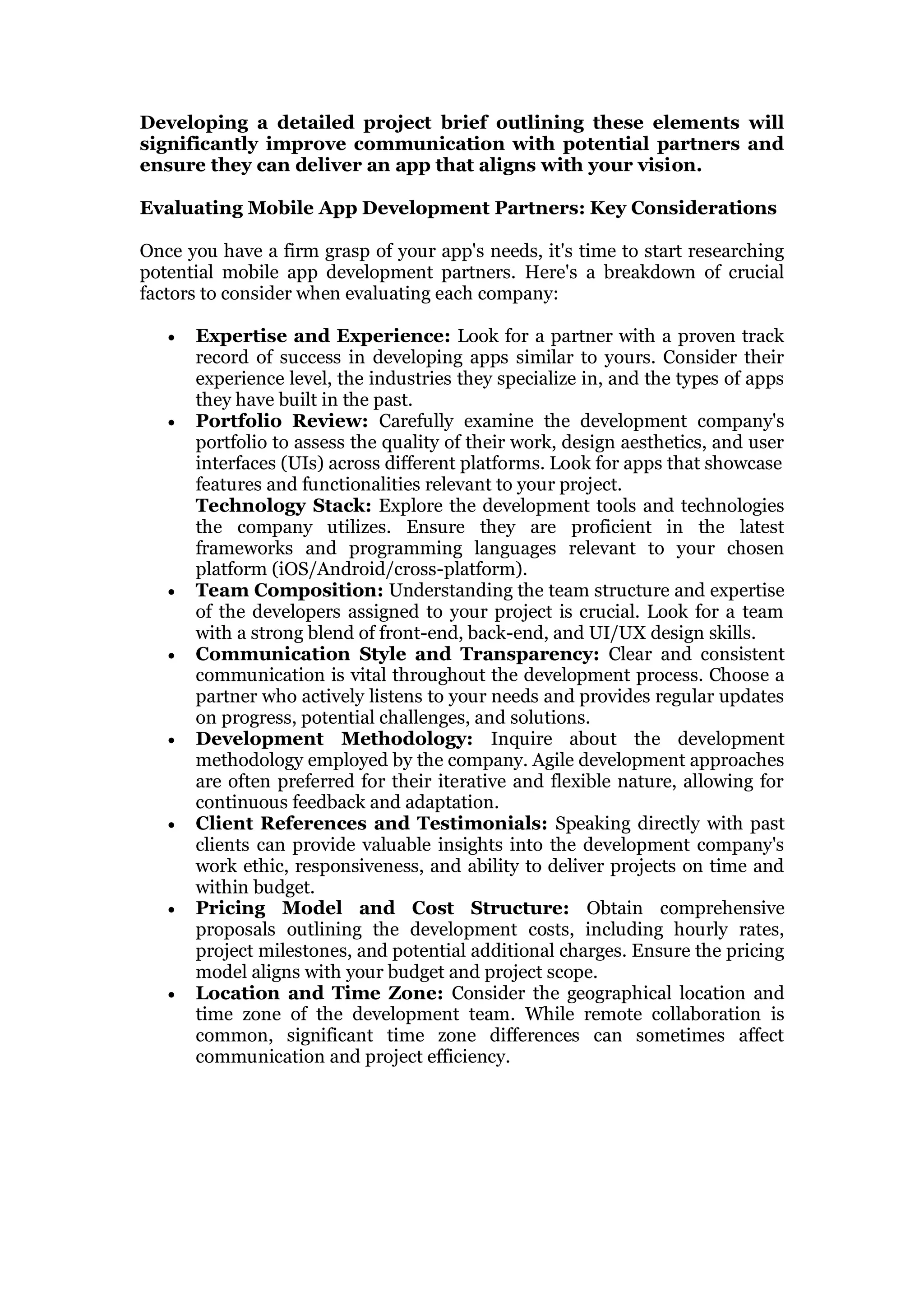 Developing a detailed project brief outlining these elements will
significantly improve communication with potential partners and
ensure they can deliver an app that aligns with your vision.
Evaluating Mobile App Development Partners: Key Considerations
Once you have a firm grasp of your app's needs, it's time to start researching
potential mobile app development partners. Here's a breakdown of crucial
factors to consider when evaluating each company:
 Expertise and Experience: Look for a partner with a proven track
record of success in developing apps similar to yours. Consider their
experience level, the industries they specialize in, and the types of apps
they have built in the past.
 Portfolio Review: Carefully examine the development company's
portfolio to assess the quality of their work, design aesthetics, and user
interfaces (UIs) across different platforms. Look for apps that showcase
features and functionalities relevant to your project.
Technology Stack: Explore the development tools and technologies
the company utilizes. Ensure they are proficient in the latest
frameworks and programming languages relevant to your chosen
platform (iOS/Android/cross-platform).
 Team Composition: Understanding the team structure and expertise
of the developers assigned to your project is crucial. Look for a team
with a strong blend of front-end, back-end, and UI/UX design skills.
 Communication Style and Transparency: Clear and consistent
communication is vital throughout the development process. Choose a
partner who actively listens to your needs and provides regular updates
on progress, potential challenges, and solutions.
 Development Methodology: Inquire about the development
methodology employed by the company. Agile development approaches
are often preferred for their iterative and flexible nature, allowing for
continuous feedback and adaptation.
 Client References and Testimonials: Speaking directly with past
clients can provide valuable insights into the development company's
work ethic, responsiveness, and ability to deliver projects on time and
within budget.
 Pricing Model and Cost Structure: Obtain comprehensive
proposals outlining the development costs, including hourly rates,
project milestones, and potential additional charges. Ensure the pricing
model aligns with your budget and project scope.
 Location and Time Zone: Consider the geographical location and
time zone of the development team. While remote collaboration is
common, significant time zone differences can sometimes affect
communication and project efficiency.
 