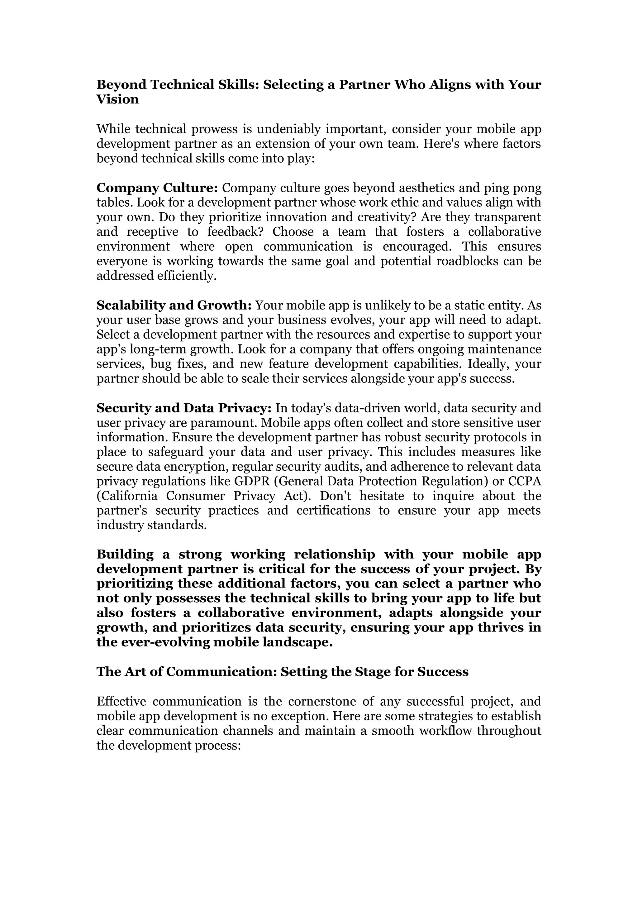 Beyond Technical Skills: Selecting a Partner Who Aligns with Your
Vision
While technical prowess is undeniably important, consider your mobile app
development partner as an extension of your own team. Here's where factors
beyond technical skills come into play:
Company Culture: Company culture goes beyond aesthetics and ping pong
tables. Look for a development partner whose work ethic and values align with
your own. Do they prioritize innovation and creativity? Are they transparent
and receptive to feedback? Choose a team that fosters a collaborative
environment where open communication is encouraged. This ensures
everyone is working towards the same goal and potential roadblocks can be
addressed efficiently.
Scalability and Growth: Your mobile app is unlikely to be a static entity. As
your user base grows and your business evolves, your app will need to adapt.
Select a development partner with the resources and expertise to support your
app's long-term growth. Look for a company that offers ongoing maintenance
services, bug fixes, and new feature development capabilities. Ideally, your
partner should be able to scale their services alongside your app's success.
Security and Data Privacy: In today's data-driven world, data security and
user privacy are paramount. Mobile apps often collect and store sensitive user
information. Ensure the development partner has robust security protocols in
place to safeguard your data and user privacy. This includes measures like
secure data encryption, regular security audits, and adherence to relevant data
privacy regulations like GDPR (General Data Protection Regulation) or CCPA
(California Consumer Privacy Act). Don't hesitate to inquire about the
partner's security practices and certifications to ensure your app meets
industry standards.
Building a strong working relationship with your mobile app
development partner is critical for the success of your project. By
prioritizing these additional factors, you can select a partner who
not only possesses the technical skills to bring your app to life but
also fosters a collaborative environment, adapts alongside your
growth, and prioritizes data security, ensuring your app thrives in
the ever-evolving mobile landscape.
The Art of Communication: Setting the Stage for Success
Effective communication is the cornerstone of any successful project, and
mobile app development is no exception. Here are some strategies to establish
clear communication channels and maintain a smooth workflow throughout
the development process:
 