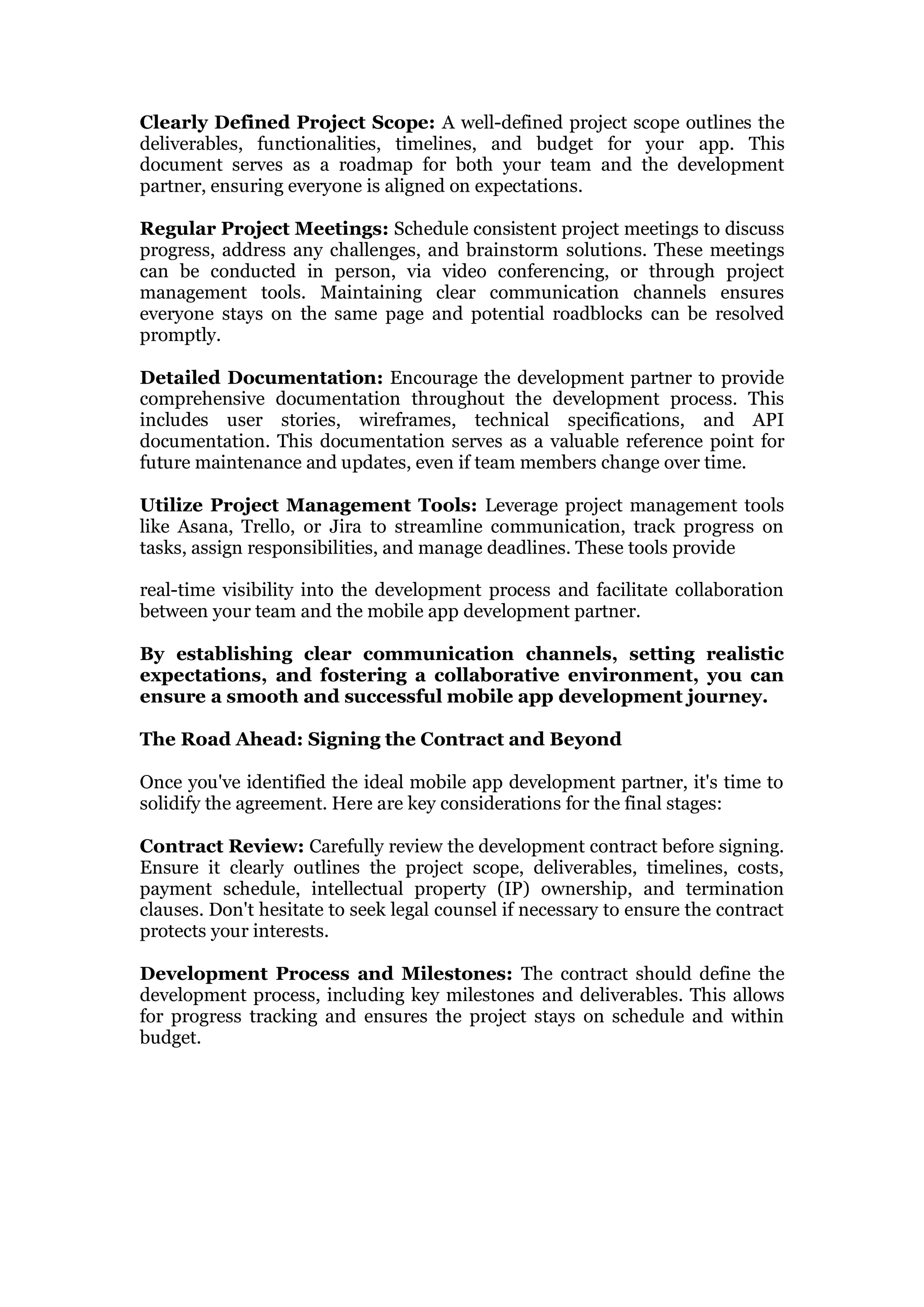 Clearly Defined Project Scope: A well-defined project scope outlines the
deliverables, functionalities, timelines, and budget for your app. This
document serves as a roadmap for both your team and the development
partner, ensuring everyone is aligned on expectations.
Regular Project Meetings: Schedule consistent project meetings to discuss
progress, address any challenges, and brainstorm solutions. These meetings
can be conducted in person, via video conferencing, or through project
management tools. Maintaining clear communication channels ensures
everyone stays on the same page and potential roadblocks can be resolved
promptly.
Detailed Documentation: Encourage the development partner to provide
comprehensive documentation throughout the development process. This
includes user stories, wireframes, technical specifications, and API
documentation. This documentation serves as a valuable reference point for
future maintenance and updates, even if team members change over time.
Utilize Project Management Tools: Leverage project management tools
like Asana, Trello, or Jira to streamline communication, track progress on
tasks, assign responsibilities, and manage deadlines. These tools provide
real-time visibility into the development process and facilitate collaboration
between your team and the mobile app development partner.
By establishing clear communication channels, setting realistic
expectations, and fostering a collaborative environment, you can
ensure a smooth and successful mobile app development journey.
The Road Ahead: Signing the Contract and Beyond
Once you've identified the ideal mobile app development partner, it's time to
solidify the agreement. Here are key considerations for the final stages:
Contract Review: Carefully review the development contract before signing.
Ensure it clearly outlines the project scope, deliverables, timelines, costs,
payment schedule, intellectual property (IP) ownership, and termination
clauses. Don't hesitate to seek legal counsel if necessary to ensure the contract
protects your interests.
Development Process and Milestones: The contract should define the
development process, including key milestones and deliverables. This allows
for progress tracking and ensures the project stays on schedule and within
budget.
 
