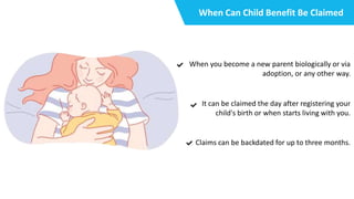 When Can Child Benefit Be Claimed
When you become a new parent biologically or via
adoption, or any other way.
It can be claimed the day after registering your
child's birth or when starts living with you.
Claims can be backdated for up to three months.
 