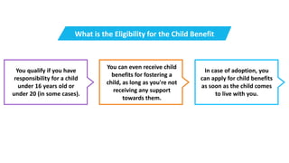 You qualify if you have
responsibility for a child
under 16 years old or
under 20 (in some cases).
You can even receive child
benefits for fostering a
child, as long as you're not
receiving any support
towards them.
In case of adoption, you
can apply for child benefits
as soon as the child comes
to live with you.
What is the Eligibility for the Child Benefit
 