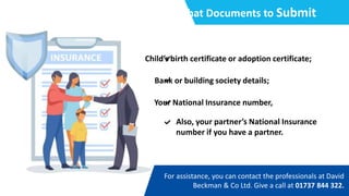 What Documents to Submit
Child’s birth certificate or adoption certificate;
Bank or building society details;
Your National Insurance number,
Also, your partner’s National Insurance
number if you have a partner.
For assistance, you can contact the professionals at David
Beckman & Co Ltd. Give a call at 01737 844 322.
 