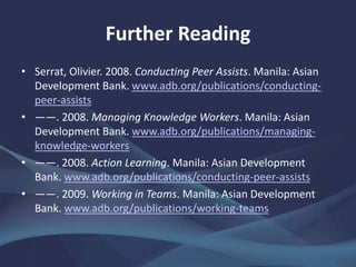 Further Reading
• Serrat, Olivier. 2008. Conducting Peer Assists. Manila: Asian
Development Bank. www.adb.org/publications/conducting-
peer-assists
• ——. 2008. Managing Knowledge Workers. Manila: Asian
Development Bank. www.adb.org/publications/managing-
knowledge-workers
• ——. 2008. Action Learning. Manila: Asian Development
Bank. www.adb.org/publications/conducting-peer-assists
• ——. 2009. Working in Teams. Manila: Asian Development
Bank. www.adb.org/publications/working-teams