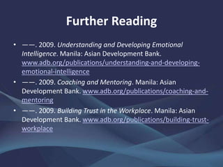Further Reading
• ――. 2009. Understanding and Developing Emotional
Intelligence. Manila: Asian Development Bank.
www.adb.org/publications/understanding-and-developing-
emotional-intelligence
• ——. 2009. Coaching and Mentoring. Manila: Asian
Development Bank. www.adb.org/publications/coaching-and-
mentoring
• ——. 2009. Building Trust in the Workplace. Manila: Asian
Development Bank. www.adb.org/publications/building-trust-
workplace