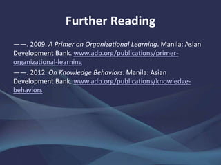 Further Reading
——. 2009. A Primer on Organizational Learning. Manila: Asian
Development Bank. www.adb.org/publications/primer-
organizational-learning
——. 2012. On Knowledge Behaviors. Manila: Asian
Development Bank. www.adb.org/publications/knowledge-
behaviors