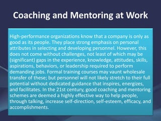 Coaching and Mentoring at Work
High-performance organizations know that a company is only as
good as its people. They place strong emphasis on personal
attributes in selecting and developing personnel. However, this
does not come without challenges, not least of which may be
(significant) gaps in the experience, knowledge, attitudes, skills,
aspirations, behaviors, or leadership required to perform
demanding jobs. Formal training courses may vaunt wholesale
transfer of these; but personnel will not likely stretch to their full
potential without dedicated guidance that inspires, energizes,
and facilitates. In the 21st century, good coaching and mentoring
schemes are deemed a highly effective way to help people,
through talking, increase self-direction, self-esteem, efficacy, and
accomplishments.