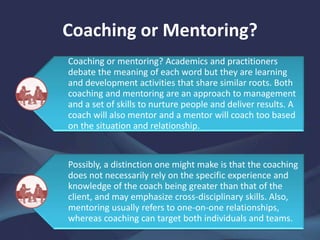 Coaching or Mentoring?
Coaching or mentoring? Academics and practitioners
debate the meaning of each word but they are learning
and development activities that share similar roots. Both
coaching and mentoring are an approach to management
and a set of skills to nurture people and deliver results. A
coach will also mentor and a mentor will coach too based
on the situation and relationship.
Possibly, a distinction one might make is that the coaching
does not necessarily rely on the specific experience and
knowledge of the coach being greater than that of the
client, and may emphasize cross-disciplinary skills. Also,
mentoring usually refers to one-on-one relationships,
whereas coaching can target both individuals and teams.