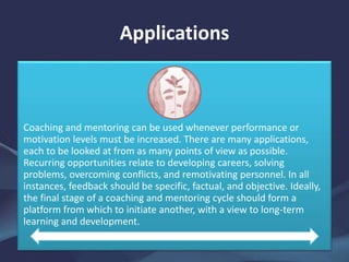 Applications
Coaching and mentoring can be used whenever performance or
motivation levels must be increased. There are many applications,
each to be looked at from as many points of view as possible.
Recurring opportunities relate to developing careers, solving
problems, overcoming conflicts, and remotivating personnel. In all
instances, feedback should be specific, factual, and objective. Ideally,
the final stage of a coaching and mentoring cycle should form a
platform from which to initiate another, with a view to long-term
learning and development.