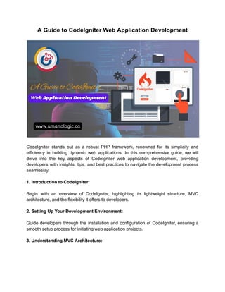 A Guide to CodeIgniter Web Application Development
CodeIgniter stands out as a robust PHP framework, renowned for its simplicity and
efficiency in building dynamic web applications. In this comprehensive guide, we will
delve into the key aspects of CodeIgniter web application development, providing
developers with insights, tips, and best practices to navigate the development process
seamlessly.
1. Introduction to CodeIgniter:
Begin with an overview of CodeIgniter, highlighting its lightweight structure, MVC
architecture, and the flexibility it offers to developers.
2. Setting Up Your Development Environment:
Guide developers through the installation and configuration of CodeIgniter, ensuring a
smooth setup process for initiating web application projects.
3. Understanding MVC Architecture:
 