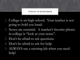 THINGS TO REMEMBER



1. College is not high school. Your teacher is not
   going to hold you hand.
2. Notes are essential. A teacher’s favorite phrase
   in college is “look at your notes”.
3. Don’t be afraid to ask questions.
4. Don’t be afraid to ask for help.
5. ALWAYS use a tutoring lab when you need
   help!
 