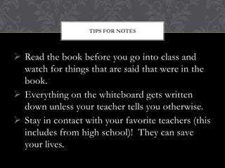 TIPS FOR NOTES



 Read the book before you go into class and
  watch for things that are said that were in the
  book.
 Everything on the whiteboard gets written
  down unless your teacher tells you otherwise.
 Stay in contact with your favorite teachers (this
  includes from high school)! They can save
  your lives.
 