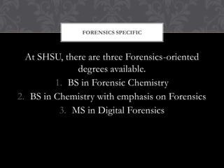 FORENSICS SPECIFIC



  At SHSU, there are three Forensics-oriented
              degrees available.
         1. BS in Forensic Chemistry
2. BS in Chemistry with emphasis on Forensics
          3. MS in Digital Forensics
 