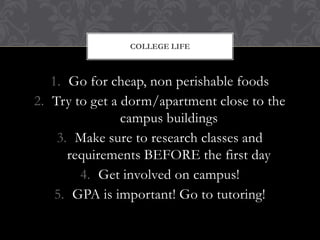 COLLEGE LIFE



   1. Go for cheap, non perishable foods
2. Try to get a dorm/apartment close to the
                campus buildings
    3. Make sure to research classes and
      requirements BEFORE the first day
        4. Get involved on campus!
    5. GPA is important! Go to tutoring!
 