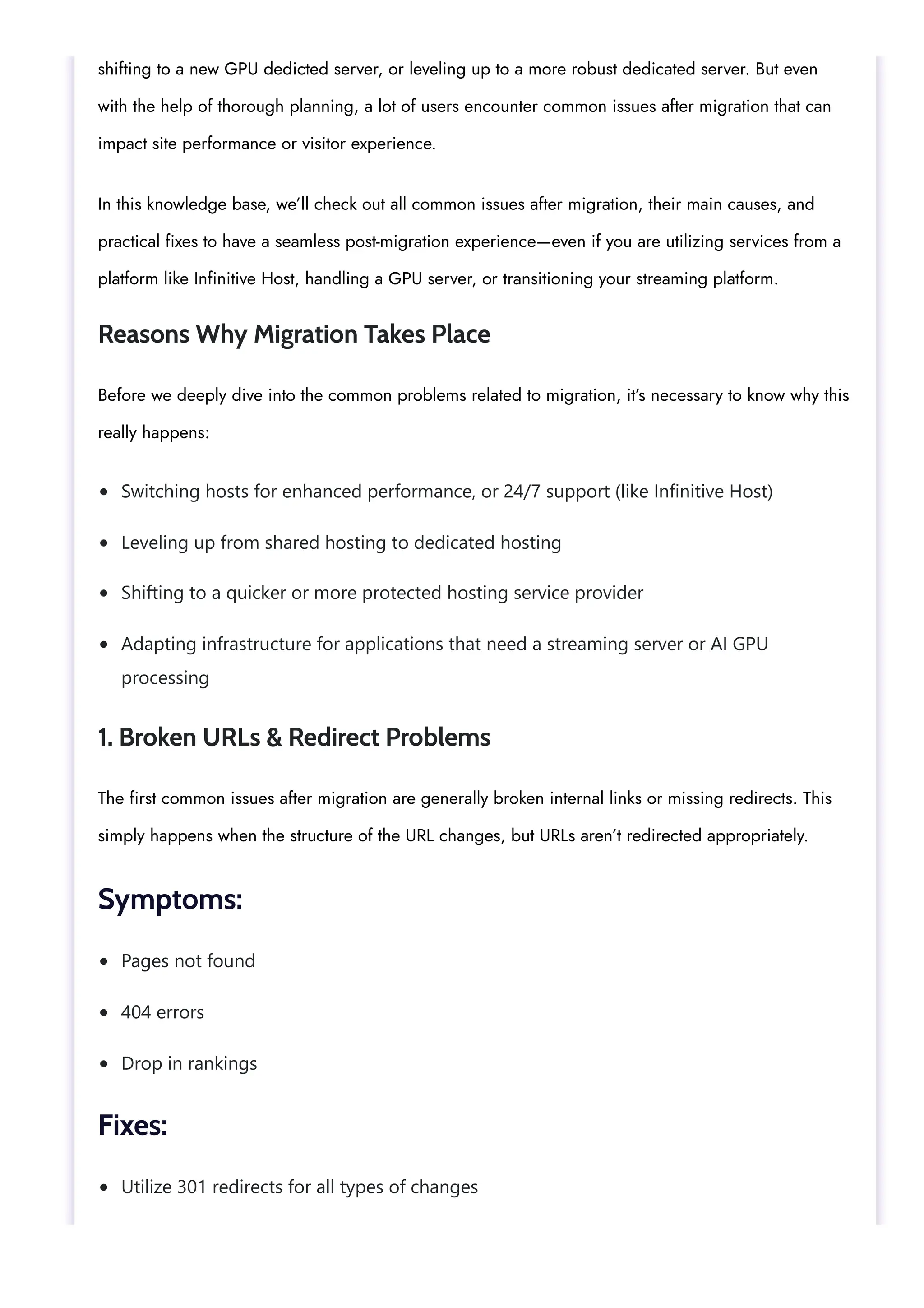 Switching hosts for enhanced performance, or 24/7 support (like Infinitive Host)
Leveling up from shared hosting to dedicated hosting
Shifting to a quicker or more protected hosting service provider
Adapting infrastructure for applications that need a streaming server or AI GPU
processing
Pages not found
404 errors
Drop in rankings
Utilize 301 redirects for all types of changes
shifting to a new GPU dedicted server, or leveling up to a more robust dedicated server. But even
with the help of thorough planning, a lot of users encounter common issues after migration that can
impact site performance or visitor experience.
In this knowledge base, we’ll check out all common issues after migration, their main causes, and
practical fixes to have a seamless post-migration experience—even if you are utilizing services from a
platform like Infinitive Host, handling a GPU server, or transitioning your streaming platform.
Reasons Why Migration Takes Place
Before we deeply dive into the common problems related to migration, it’s necessary to know why this
really happens:
1. Broken URLs & Redirect Problems
The first common issues after migration are generally broken internal links or missing redirects. This
simply happens when the structure of the URL changes, but URLs aren’t redirected appropriately.
Symptoms:
Fixes:
 