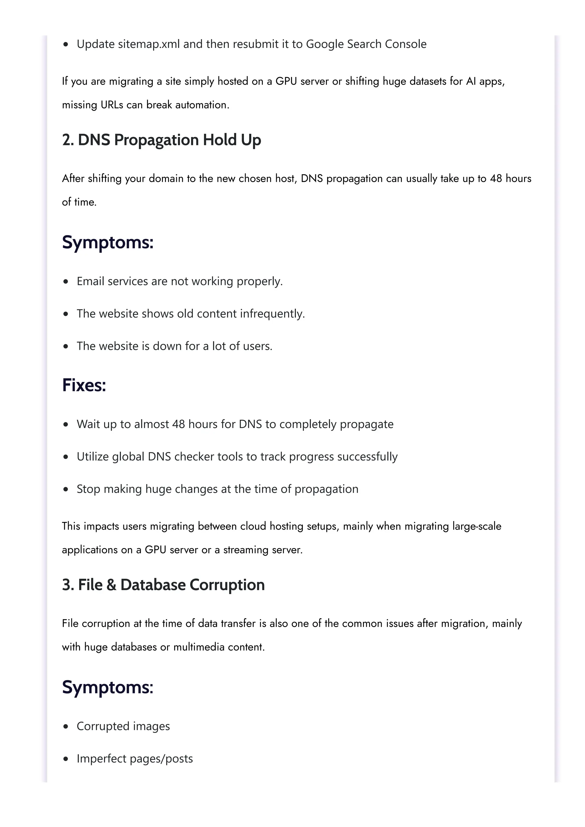 Update sitemap.xml and then resubmit it to Google Search Console
Email services are not working properly.
The website shows old content infrequently.
The website is down for a lot of users.
Wait up to almost 48 hours for DNS to completely propagate
Utilize global DNS checker tools to track progress successfully
Stop making huge changes at the time of propagation
Corrupted images
Imperfect pages/posts
If you are migrating a site simply hosted on a GPU server or shifting huge datasets for AI apps,
missing URLs can break automation.
2. DNS Propagation Hold Up
After shifting your domain to the new chosen host, DNS propagation can usually take up to 48 hours
of time.
Symptoms:
Fixes:
This impacts users migrating between cloud hosting setups, mainly when migrating large-scale
applications on a GPU server or a streaming server.
3. File & Database Corruption
File corruption at the time of data transfer is also one of the common issues after migration, mainly
with huge databases or multimedia content.
Symptoms:
 