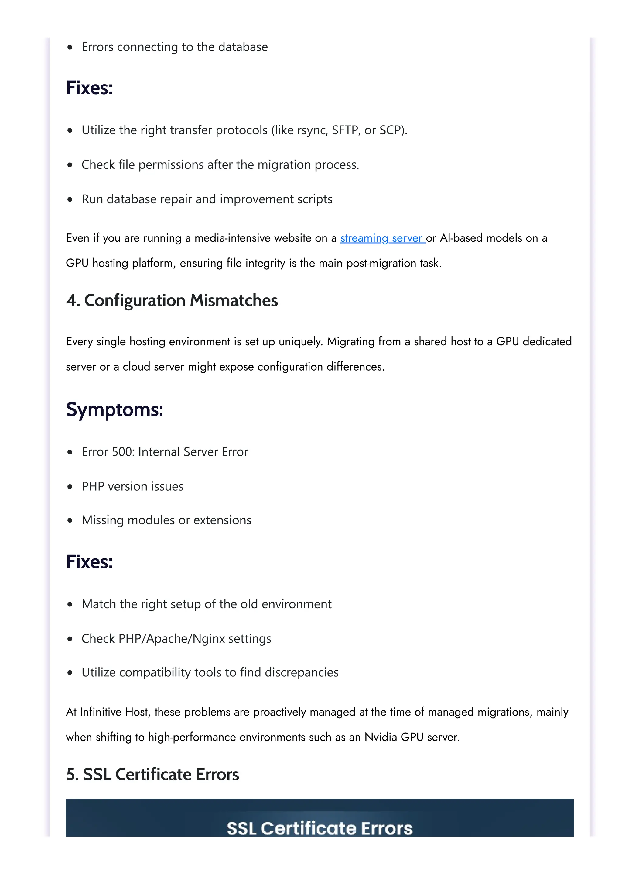 Errors connecting to the database
Utilize the right transfer protocols (like rsync, SFTP, or SCP).
Check file permissions after the migration process.
Run database repair and improvement scripts
Error 500: Internal Server Error
PHP version issues
Missing modules or extensions
Match the right setup of the old environment
Check PHP/Apache/Nginx settings
Utilize compatibility tools to find discrepancies
Fixes:
Even if you are running a media-intensive website on a streaming server or AI-based models on a
GPU hosting platform, ensuring file integrity is the main post-migration task.
4. Configuration Mismatches
Every single hosting environment is set up uniquely. Migrating from a shared host to a GPU dedicated
server or a cloud server might expose configuration differences.
Symptoms:
Fixes:
At Infinitive Host, these problems are proactively managed at the time of managed migrations, mainly
when shifting to high-performance environments such as an Nvidia GPU server.
5. SSL Certificate Errors
 
