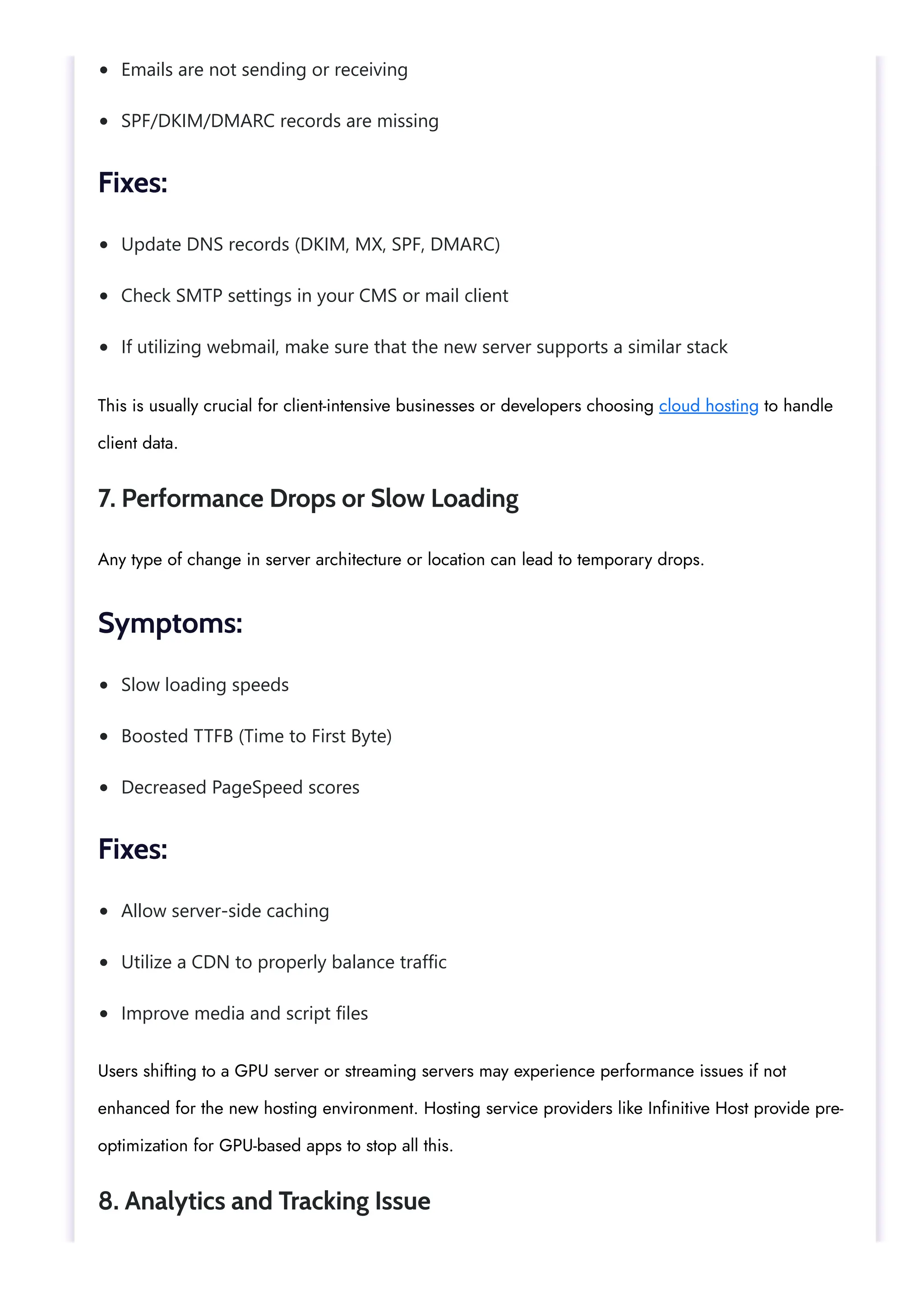 Emails are not sending or receiving
SPF/DKIM/DMARC records are missing
Update DNS records (DKIM, MX, SPF, DMARC)
Check SMTP settings in your CMS or mail client
If utilizing webmail, make sure that the new server supports a similar stack
Slow loading speeds
Boosted TTFB (Time to First Byte)
Decreased PageSpeed scores
Allow server-side caching
Utilize a CDN to properly balance traffic
Improve media and script files
Fixes:
This is usually crucial for client-intensive businesses or developers choosing cloud hosting to handle
client data.
7. Performance Drops or Slow Loading
Any type of change in server architecture or location can lead to temporary drops.
Symptoms:
Fixes:
Users shifting to a GPU server or streaming servers may experience performance issues if not
enhanced for the new hosting environment. Hosting service providers like Infinitive Host provide pre-
optimization for GPU-based apps to stop all this.
8. Analytics and Tracking Issue
 