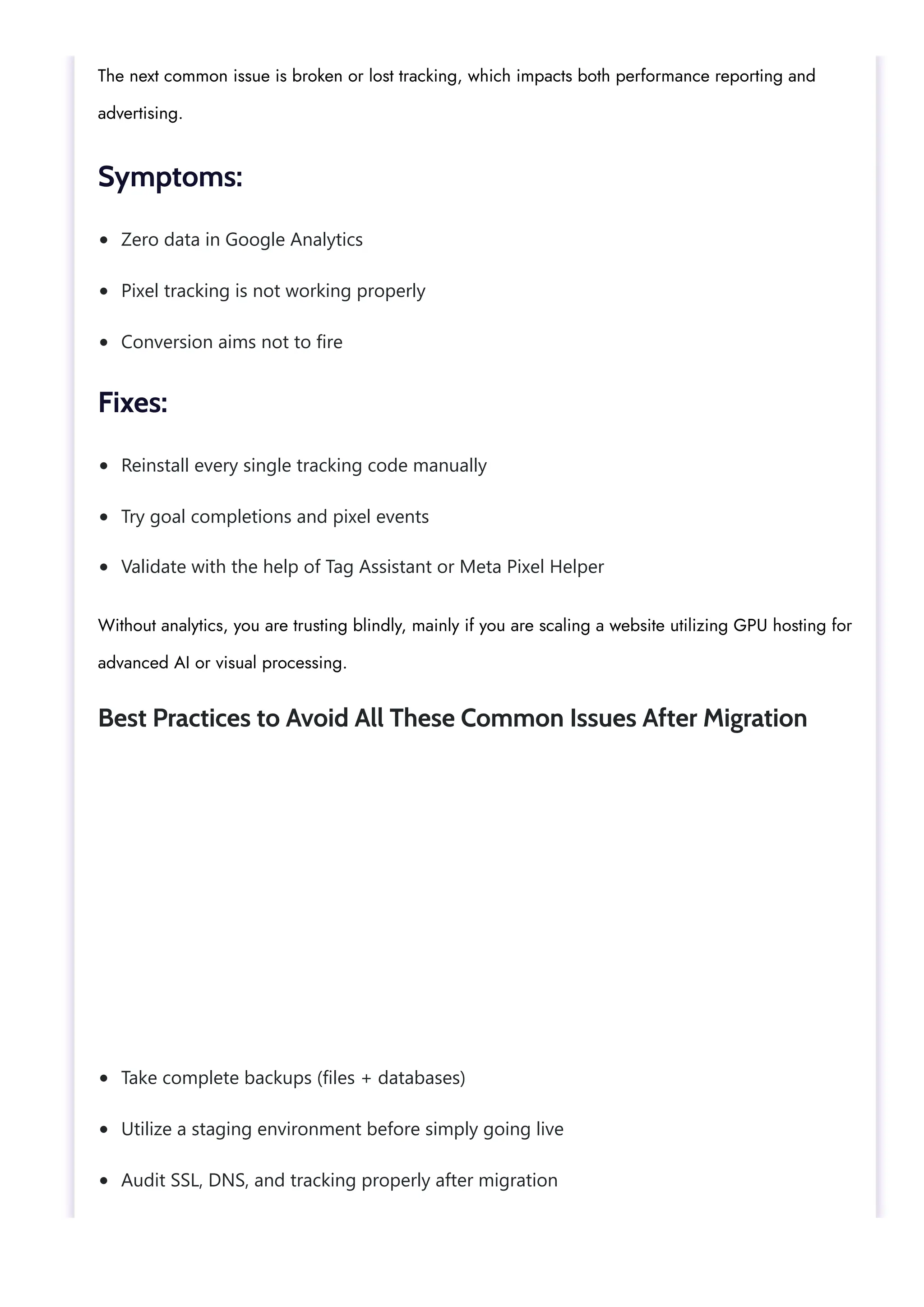 Zero data in Google Analytics
Pixel tracking is not working properly
Conversion aims not to fire
Reinstall every single tracking code manually
Try goal completions and pixel events
Validate with the help of Tag Assistant or Meta Pixel Helper
Take complete backups (files + databases)
Utilize a staging environment before simply going live
Audit SSL, DNS, and tracking properly after migration
The next common issue is broken or lost tracking, which impacts both performance reporting and
advertising.
Symptoms:
Fixes:
Without analytics, you are trusting blindly, mainly if you are scaling a website utilizing GPU hosting for
advanced AI or visual processing.
Best Practices to Avoid All These Common Issues After Migration
 
