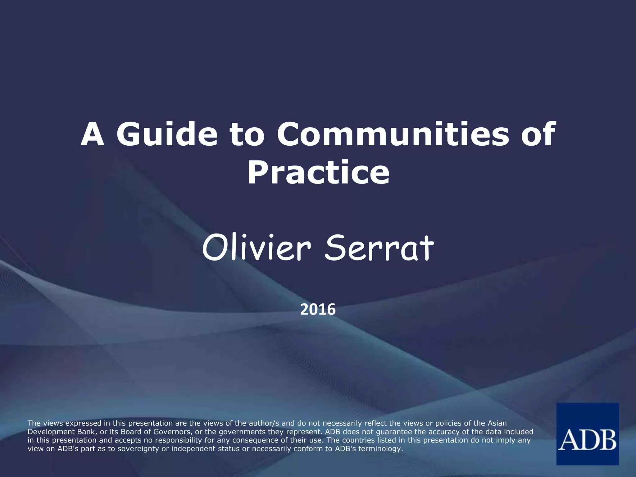 The views expressed in this presentation are the views of the author/s and do not necessarily reflect the views or policies of the Asian
Development Bank, or its Board of Governors, or the governments they represent. ADB does not guarantee the accuracy of the data included
in this presentation and accepts no responsibility for any consequence of their use. The countries listed in this presentation do not imply any
view on ADB's part as to sovereignty or independent status or necessarily conform to ADB's terminology.
A Guide to Communities of
Practice
Olivier Serrat
2016
 