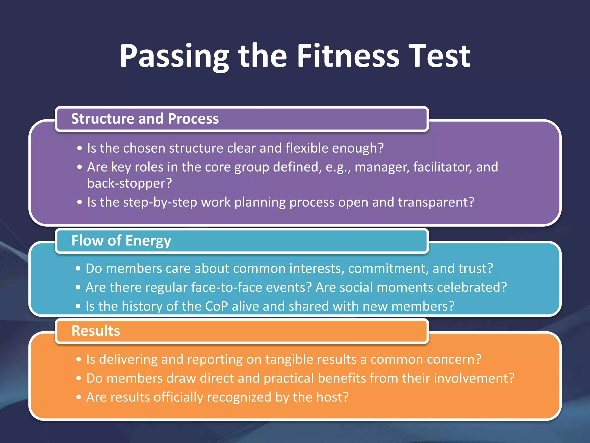 Passing the Fitness Test
• Is the chosen structure clear and flexible enough?
• Are key roles in the core group defined, e.g., manager, facilitator, and
back-stopper?
• Is the step-by-step work planning process open and transparent?
Structure and Process
• Do members care about common interests, commitment, and trust?
• Are there regular face-to-face events? Are social moments celebrated?
• Is the history of the CoP alive and shared with new members?
Flow of Energy
• Is delivering and reporting on tangible results a common concern?
• Do members draw direct and practical benefits from their involvement?
• Are results officially recognized by the host?
Results
 