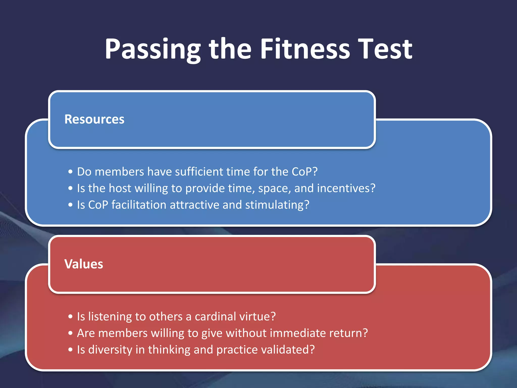 Passing the Fitness Test
• Do members have sufficient time for the CoP?
• Is the host willing to provide time, space, and incentives?
• Is CoP facilitation attractive and stimulating?
Resources
• Is listening to others a cardinal virtue?
• Are members willing to give without immediate return?
• Is diversity in thinking and practice validated?
Values
 