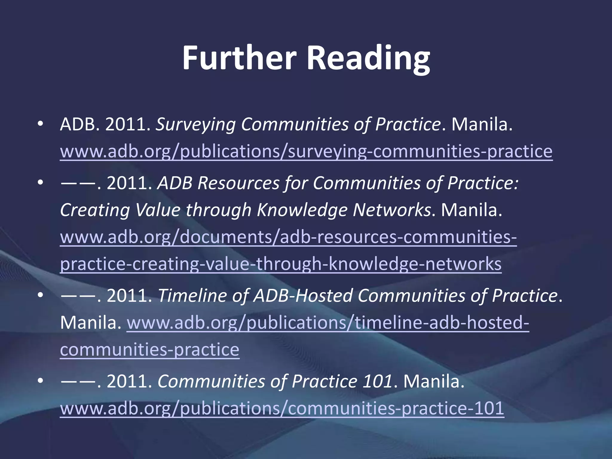 Further Reading
• ADB. 2011. Surveying Communities of Practice. Manila.
www.adb.org/publications/surveying-communities-practice
• ——. 2011. ADB Resources for Communities of Practice:
Creating Value through Knowledge Networks. Manila.
www.adb.org/documents/adb-resources-communities-
practice-creating-value-through-knowledge-networks
• ——. 2011. Timeline of ADB-Hosted Communities of Practice.
Manila. www.adb.org/publications/timeline-adb-hosted-
communities-practice
• ——. 2011. Communities of Practice 101. Manila.
www.adb.org/publications/communities-practice-101
 