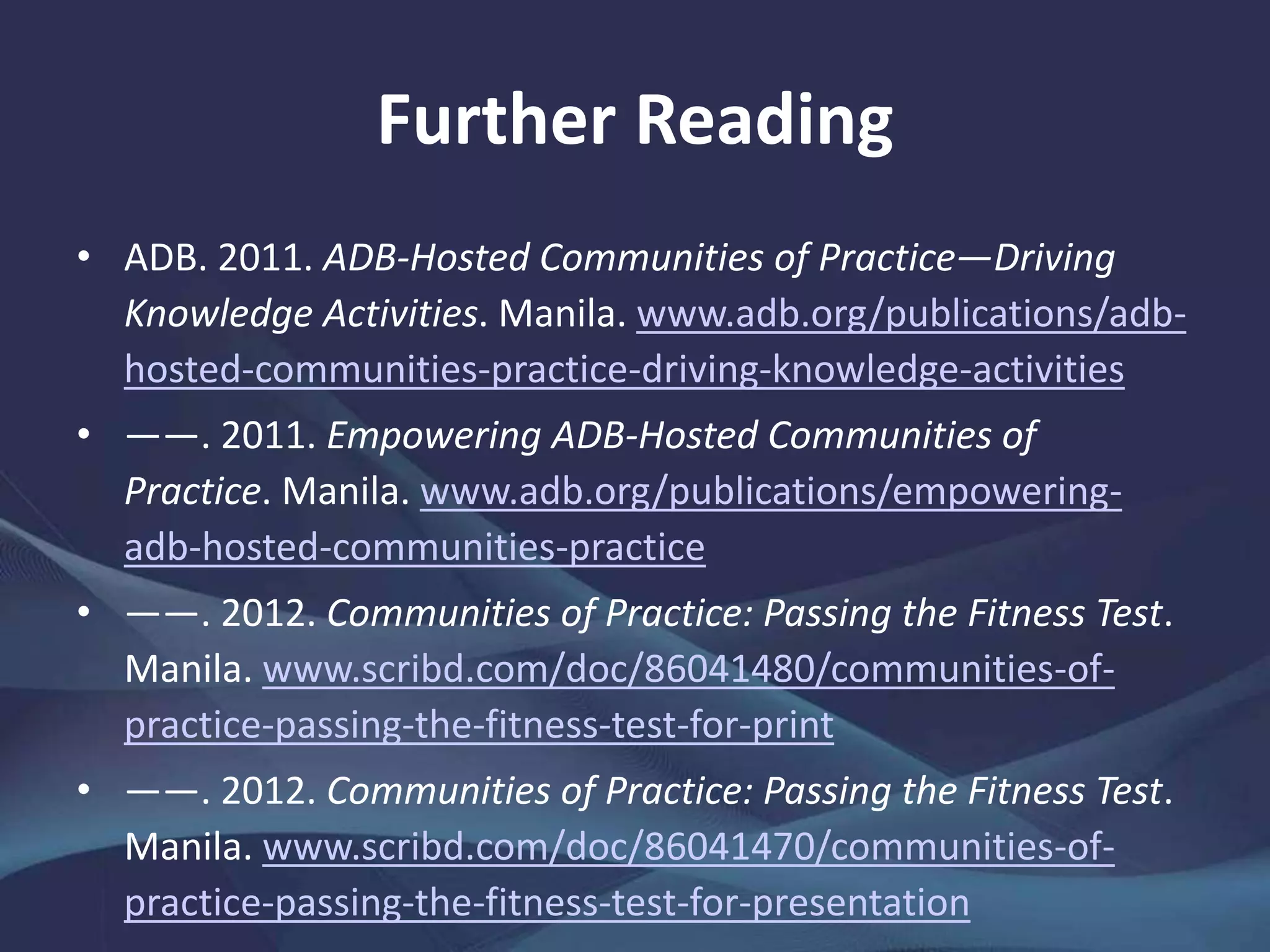 Further Reading
• ADB. 2011. ADB-Hosted Communities of Practice—Driving
Knowledge Activities. Manila. www.adb.org/publications/adb-
hosted-communities-practice-driving-knowledge-activities
• ——. 2011. Empowering ADB-Hosted Communities of
Practice. Manila. www.adb.org/publications/empowering-
adb-hosted-communities-practice
• ——. 2012. Communities of Practice: Passing the Fitness Test.
Manila. www.scribd.com/doc/86041480/communities-of-
practice-passing-the-fitness-test-for-print
• ——. 2012. Communities of Practice: Passing the Fitness Test.
Manila. www.scribd.com/doc/86041470/communities-of-
practice-passing-the-fitness-test-for-presentation
 