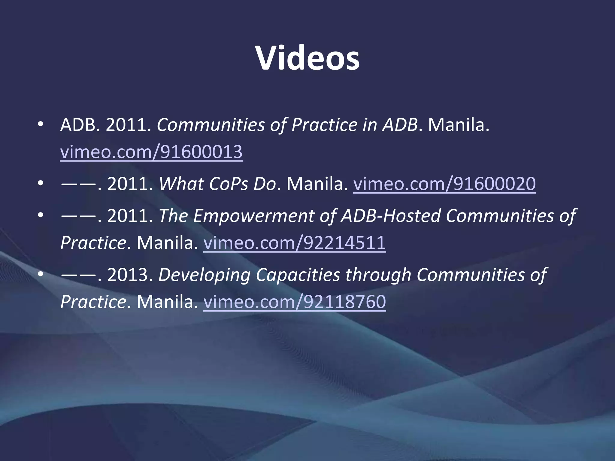 Videos
• ADB. 2011. Communities of Practice in ADB. Manila.
vimeo.com/91600013
• ——. 2011. What CoPs Do. Manila. vimeo.com/91600020
• ——. 2011. The Empowerment of ADB-Hosted Communities of
Practice. Manila. vimeo.com/92214511
• ——. 2013. Developing Capacities through Communities of
Practice. Manila. vimeo.com/92118760
 