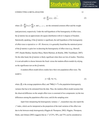 CONDUCTING A META-ANALYSIS 12
2
F
1
ˆ
( )
k
i i
i
Q w y 

 
 , (2)
where F
1 1
ˆ ( )/
k k
i i i
i i
w y w

 
   and 1 /
i i
w v
 are the estimated common effect and the weight
(and precision), respectively. Under the null hypothesis of the homogeneity of effect sizes,
the Q statistic has an approximate chi-square distribution with (k-1) degrees of freedom.
Statistically speaking, if the Q statistic is significant, the null hypothesis of the homogeneity
of effect sizes is rejected at .05
  . However, it is generally found that the statistical power
of the Q statistic is quite low in detecting the heterogeneity of effect sizes (e.g., Harwell,
1997; Huedo-Medina, Sanchez-Meca, Marin-Martinez, & Botella, 2006; Viechtbauer, 2007).
On the other hand, the Q statistic is likely significant when there are lots of studies. Therefore,
it is not advisable to choose between the fixed- versus the random-effects models by relying
on the significance test on the Q statistic.
A random-effects model allows studies have their own population effect sizes. The
model is
R
i i i
y u e

   , (3)
where R
 is the average population effect, and
2
Var( )
i
u 
 is the population heterogeneity
variance that has to be estimated from the data. Thus, the random-effects model assumes that
the observed difference on the sample effect sizes is consisted of two components: (a) the true
differences among the population effect sizes; and (b) the sampling error.
Apart from interpreting the heterogeneity variance 2
 , researchers may also report the
2
I index, which can be interpreted as the proportion of the total variation of the effect size
due to the between-study heterogeneity (Higgins & Thompson, 2002). Higgins, Thompson,
Deeks, and Altman (2003) suggests that an 2
I of 25%, 50%, and 75% can be considered as
 