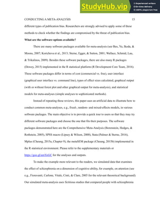 CONDUCTING A META-ANALYSIS 15
different types of publication bias. Researchers are strongly advised to apply some of these
methods to check whether the findings are compromised by the threat of publication bias.
What are the software options available?
There are many software packages available for meta-analysis (see Bax, Yu, Ikeda, &
Moons, 2007; Koricheva et al., 2013; Sterne, Egger, & Sutton, 2001; Wallace, Schmid, Lau,
& Trikalinos, 2009). Besides these software packages, there are also many R packages
(Dewey, 2015) implemented in the R statistical platform (R Development Core Team, 2016).
These software packages differ in terms of cost (commercial vs. free), user interface
(graphical user interface vs. command line), types of effect sizes calculated, graphical output
(with or without forest plot and other graphical output for meta-analysis), and statistical
models for meta-analyses (simple analyses to sophisticated methods).
Instead of repeating these reviews, this paper uses an artificial data to illustrate how to
conduct common meta-analyses, e.g., fixed-, random- and mixed-effects models, in various
software packages. The main objective is to provide a quick tour to users so that they may try
different software packages and choose the one that fits their purposes. The software
packages demonstrated here are the Comprehensive Meta-Analysis (Borenstein, Hedges, &
Rothstein, 2005), SPSS macro (Lipsey & Wilson, 2000), Stata (Palmer & Sterne, 2016),
Mplus (Cheung, 2015a, Chapter 9), the metaSEM package (Cheung, 2015b) implemented in
the R statistical environment. Please refer to the supplementary materials or
https://goo.gl/amYoGC for the analyses and outputs.
To make the example more relevant to the readers, we simulated data that examines
the effect of schizophrenia on a dimension of cognitive ability, for example, on attention (see
e.g., Fioravanti, Carlone, Vitale, Cinti, & Clare, 2005 for the relevant theoretical background).
Our simulated meta-analysis uses fictitious studies that compared people with schizophrenia
 