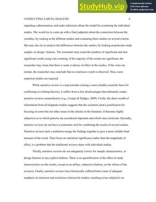 CONDUCTING A META-ANALYSIS 4
regarding a phenomenon, and make inferences about the model by examining the individual
studies. She would try to come up with a final judgment about the connection between the
variables, by looking at the different studies and evaluating these studies on several criteria.
She may also try to analyze the differences between the studies, by looking at particular study
sample- or design- features. The researcher may count the numbers of significant and non-
significant results using vote counting. If the majority of the results are significant, the
researcher may claim that there is some evidence of effect in the studies. If the votes are
similar, the researcher may conclude that no conclusive result is observed. Thus, more
empirical studies are required.
While narrative review is a step towards creating a more reliable scientific basis for
confirming or refuting theories, it suffers from a few disadvantages that ultimately render
narrative reviews unsatisfactory (e.g., Cooper & Hedges, 2009). Firstly, the sheer wealth of
information from all disparate studies suggests that the scientists need a justification for
focusing on some but not other issues in the articles in the literature. It becomes highly
subjective as to which patterns are considered important and which ones irrelevant. Secondly,
narrative reviews do not have a systematic tool for combining the results of several studies.
Narrative reviews lack a method to merge the findings together to give a more reliable final
measure of the result. Their focus on statistical significance rather than the magnitude of
effect, is a problem that the traditional reviews share with individual studies.
Thirdly, narrative reviews do not adequately correct for sample characteristics, or
design features in any explicit fashion. There is no quantification of the effect of study
characteristics on the results, except in an ad-hoc, subjective fashion, on the whims of the
reviewer. Finally, narrative reviews have historically suffered from a lack of adequate
emphasis on inclusion and exclusion criterion for studies, resulting in too subjective an
 