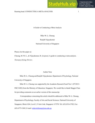 Running head: CONDUCTING A META-ANALYSIS 1
A Guide to Conducting a Meta-Analysis
Mike W.-L. Cheung
Ranjith Vijayakumar
National University of Singapore
Please cite this paper as:
Cheung, M. W.-L., & Vijayakumar, R. (in press). A guide to conducting a meta-analysis.
Neuropsychology Review.
Author Note
Mike W.-L. Cheung and Ranjith Vijayakumar, Department of Psychology, National
University of Singapore.
Mike W.-L. Cheung was supported by the Academic Research Fund Tier 1 (FY2013-
FRC5-002) from the Ministry of Education, Singapore. We would like to thank Maggie Chan
for providing comments on an earlier version of this manuscript.
Correspondence concerning this article should be addressed to Mike W.-L. Cheung,
Department of Psychology, Faculty of Arts and Social Sciences, National University of
Singapore, Block AS4, Level 2, 9 Arts Link, Singapore 117570. Tel: (65) 6516-3702; Fax:
(65) 6773-1843; E-mail: mikewlcheung@nus.edu.sg.
 