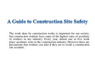 The work done by construction works is important for our society,
but construction workers have some of the highest rates of accidents
of workers in any industry. Every year, almost one in five work
place accidents were in the construction industry. However there are
precautions that workers can take if they are to avoid a construction
site accident.
 