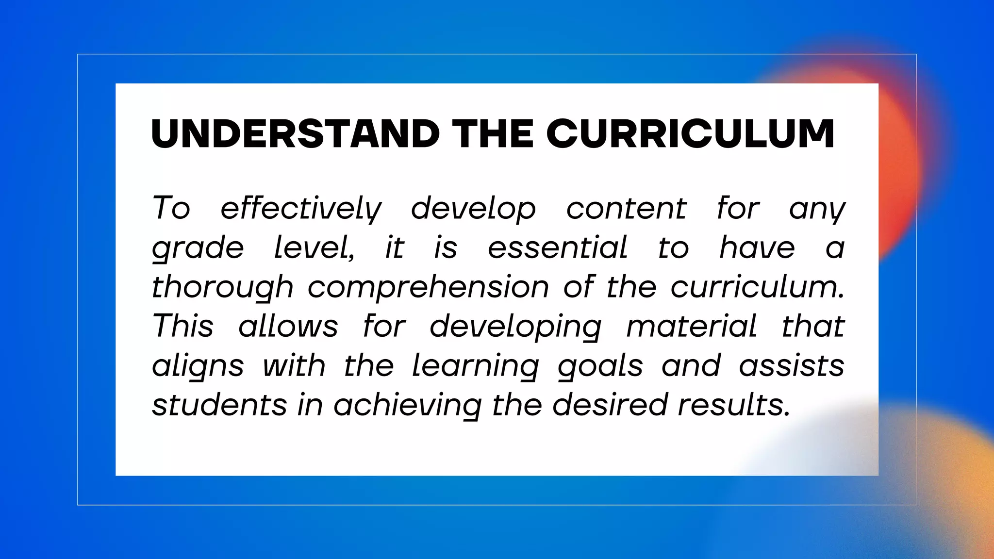 UNDERSTAND THE CURRICULUM
To effectively develop content for any
grade level, it is essential to have a
thorough comprehension of the curriculum.
This allows for developing material that
aligns with the learning goals and assists
students in achieving the desired results.
 