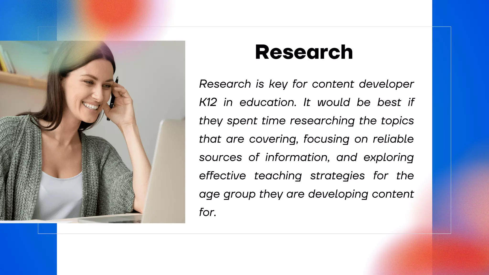 Research is key for content developer
K12 in education. It would be best if
they spent time researching the topics
that are covering, focusing on reliable
sources of information, and exploring
effective teaching strategies for the
age group they are developing content
for.
Research
 