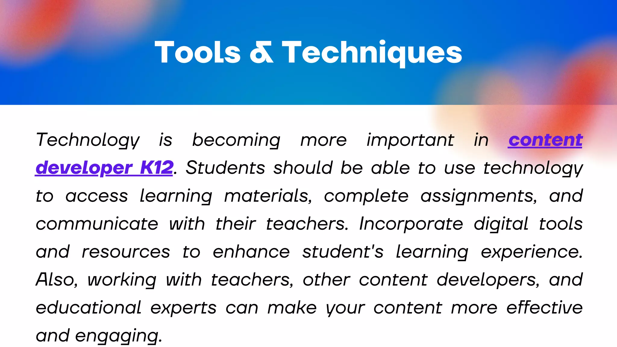 Tools & Techniques
Technology is becoming more important in content
developer K12. Students should be able to use technology
to access learning materials, complete assignments, and
communicate with their teachers. Incorporate digital tools
and resources to enhance student's learning experience.
Also, working with teachers, other content developers, and
educational experts can make your content more effective
and engaging.
 