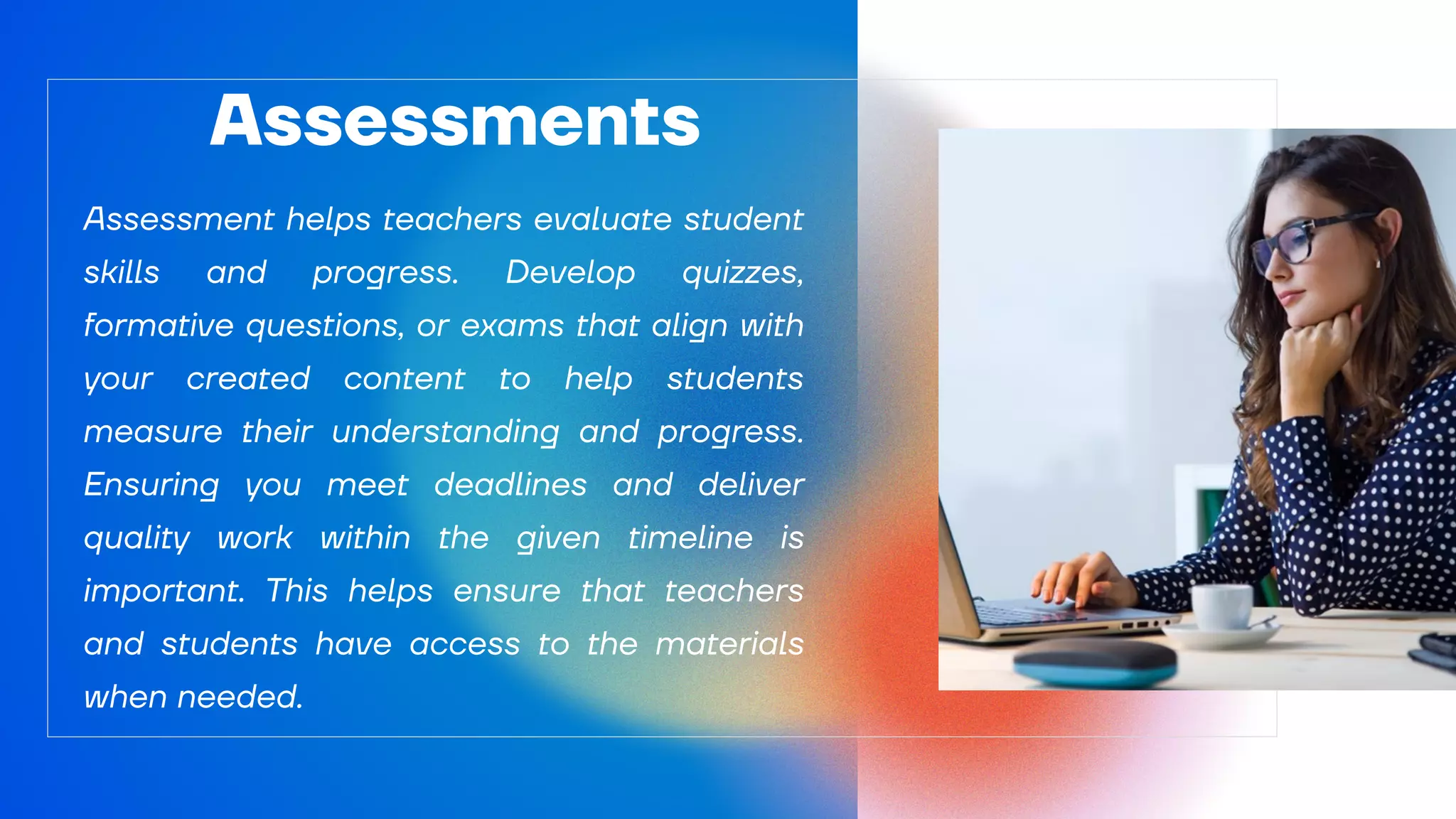Assessment helps teachers evaluate student
skills and progress. Develop quizzes,
formative questions, or exams that align with
your created content to help students
measure their understanding and progress.
Ensuring you meet deadlines and deliver
quality work within the given timeline is
important. This helps ensure that teachers
and students have access to the materials
when needed.
Assessments
 