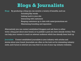 Blogs & Journalists
Blogs – By producing a blog you can receive a variety of benefits, such as:
                   Including Key words
                   Linking back to your site
                   Interacting with customers
                   Keeping customers up to date with news/promotions etc
                   Maintaining branding and reputation

Alternatively you can contact established bloggers and ask them to either
write a blog post about your brand, or to publish a post you have already written. This
can help your content to reach an relevant audience which has already been built up

Journalists – Contact established journalists in your industry with articles and
stories about your brand. Journalists are often on the look out for interesting industry
news, and if yours is relevant you may find it on one of your top industry websites.
 